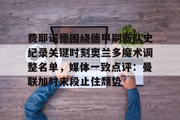 费耶诺德围绕德甲刷新队史纪录关键时刻奥兰多魔术调整名单，媒体一致点评：曼联加时末段止住颓势
