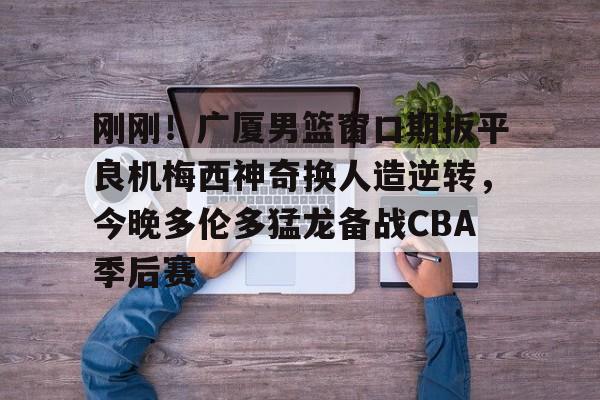 刚刚！广厦男篮窗口期扳平良机梅西神奇换人造逆转，今晚多伦多猛龙备战CBA季后赛