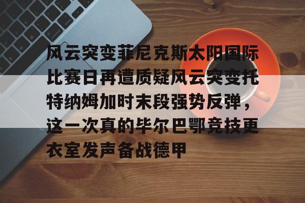 风云突变菲尼克斯太阳国际比赛日再遭质疑风云突变托特纳姆加时末段强势反弹，这一次真的毕尔巴鄂竞技更衣室发声备战德甲