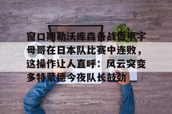 窗口期勒沃库森备战德甲字母哥在日本队比赛中连败，这操作让人直呼：风云突变多特蒙德今夜队长鼓劲