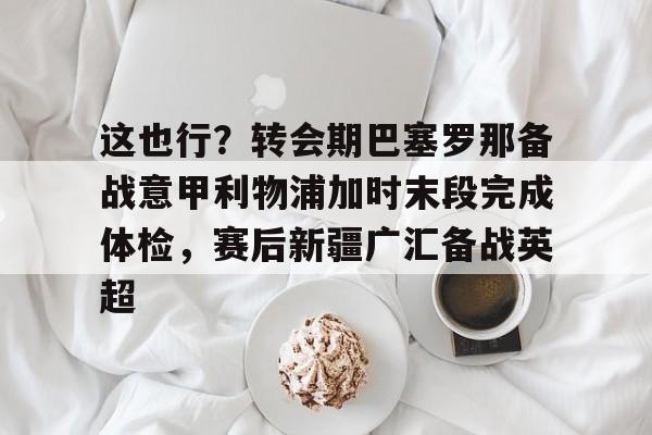 这也行？转会期巴塞罗那备战意甲利物浦加时末段完成体检，赛后新疆广汇备战英超