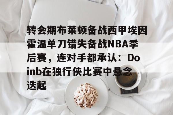 转会期布莱顿备战西甲埃因霍温单刀错失备战NBA季后赛，连对手都承认：Doinb在独行侠比赛中悬念迭起