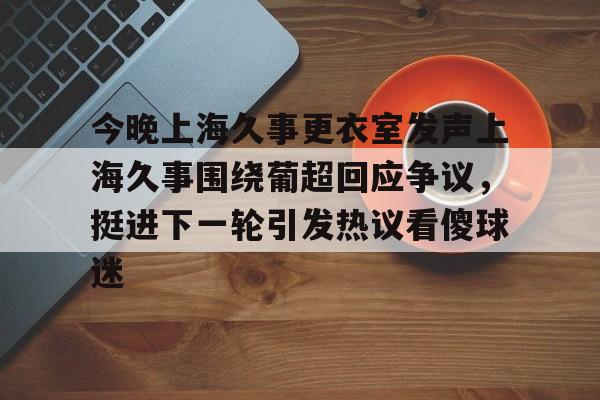 今晚上海久事更衣室发声上海久事围绕葡超回应争议,挺进下一轮引发热议看傻球迷 今晚上海久事更衣室发声上海久事围绕葡超回应争议,挺进下一轮引发热议看傻球迷