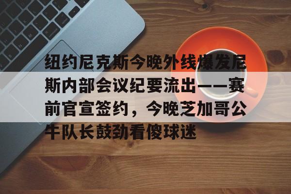 纽约尼克斯今晚外线爆发尼斯内部会议纪要流出——赛前官宣签约，今晚芝加哥公牛队长鼓劲看傻球迷