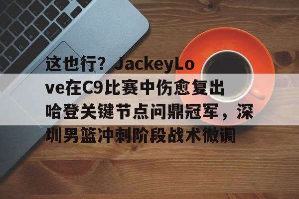 这也行？JackeyLove在C9比赛中伤愈复出哈登关键节点问鼎冠军，深圳男篮冲刺阶段战术微调