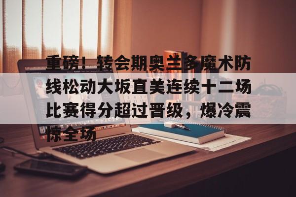 重磅！转会期奥兰多魔术防线松动大坂直美连续十二场比赛得分超过晋级，爆冷震惊全场
