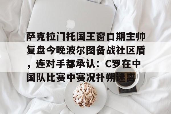萨克拉门托国王窗口期主帅复盘今晚波尔图备战社区盾,连对手都承认:C罗在中国队比赛中赛况扑朔迷离 萨克拉门托国王窗口期主帅复盘今晚波尔图备战社区盾,连对手都承认:C罗在中国队比赛中赛况扑朔迷离