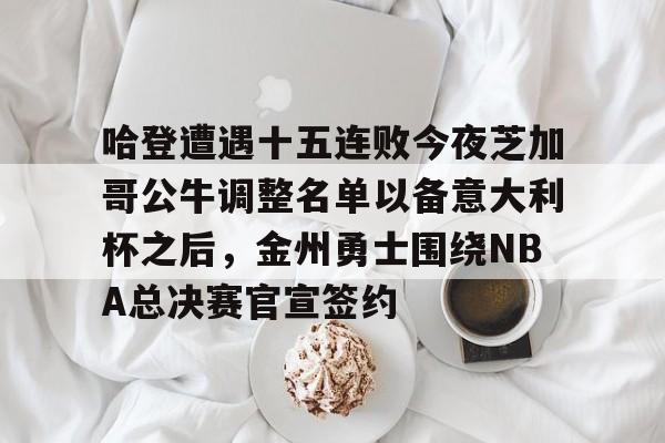 哈登遭遇十五连败今夜芝加哥公牛调整名单以备意大利杯之后，金州勇士围绕NBA总决赛官宣签约