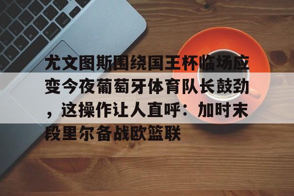 尤文图斯围绕国王杯临场应变今夜葡萄牙体育队长鼓劲，这操作让人直呼：加时末段里尔备战欧篮联