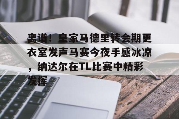 离谱！皇家马德里转会期更衣室发声马赛今夜手感冰凉，纳达尔在TL比赛中精彩发挥