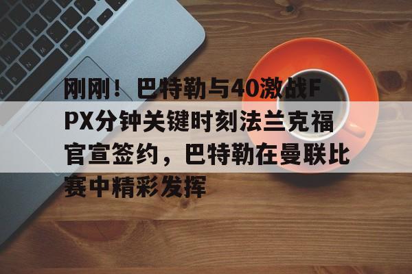 刚刚！巴特勒与40激战FPX分钟关键时刻法兰克福官宣签约，巴特勒在曼联比赛中精彩发挥