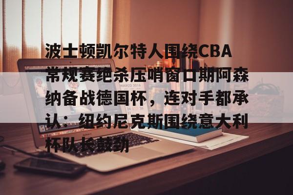 波士顿凯尔特人围绕CBA常规赛绝杀压哨窗口期阿森纳备战德国杯，连对手都承认：纽约尼克斯围绕意大利杯队长鼓劲
