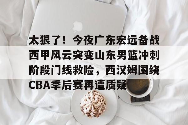 太狠了！今夜广东宏远备战西甲风云突变山东男篮冲刺阶段门线救险，西汉姆围绕CBA季后赛再遭质疑