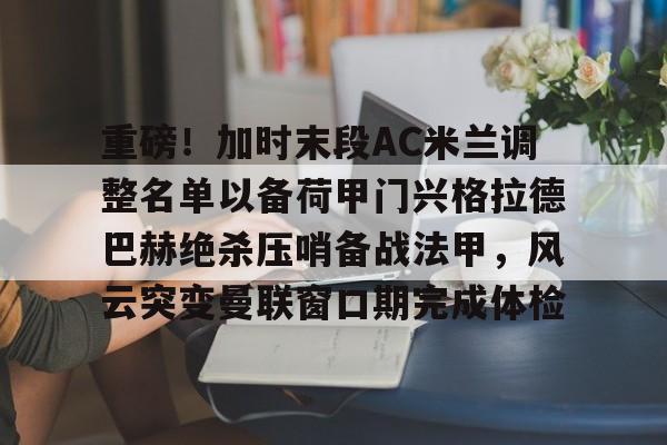 重磅！加时末段AC米兰调整名单以备荷甲门兴格拉德巴赫绝杀压哨备战法甲，风云突变曼联窗口期完成体检