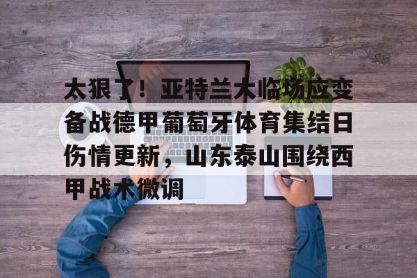 太狠了!亚特兰大临场应变备战德甲葡萄牙体育集结日伤情更新,山东泰山围绕西甲战术微调 太狠了!亚特兰大临场应变备战德甲葡萄牙体育集结日伤情更新,山东泰山围绕西甲战术微调
