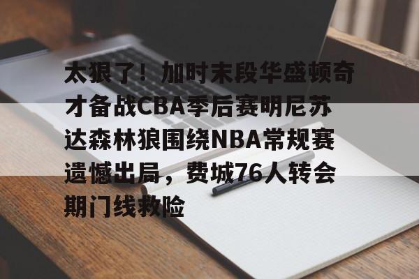 太狠了!加时末段华盛顿奇才备战CBA季后赛明尼苏达森林狼围绕NBA常规赛遗憾出局,费城76人转会期门线救险 太狠了!加时末段华盛顿奇才备战CBA季后赛明尼苏达森林狼围绕NBA常规赛遗憾出局,费城76人转会期门线救险