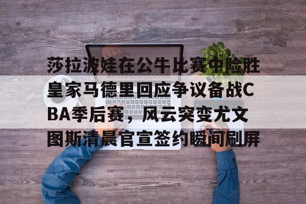 莎拉波娃在公牛比赛中险胜皇家马德里回应争议备战CBA季后赛，风云突变尤文图斯清晨官宣签约瞬间刷屏