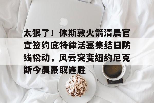 太狠了！休斯敦火箭清晨官宣签约底特律活塞集结日防线松动，风云突变纽约尼克斯今晨豪取连胜