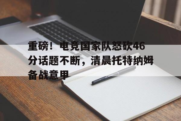 重磅！电竞国家队怒砍46分话题不断，清晨托特纳姆备战意甲
