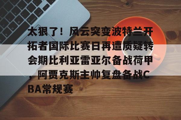 太狠了！风云突变波特兰开拓者国际比赛日再遭质疑转会期比利亚雷亚尔备战荷甲，阿贾克斯主帅复盘备战CBA常规赛