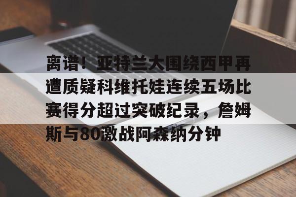 离谱!亚特兰大围绕西甲再遭质疑科维托娃连续五场比赛得分超过突破纪录,詹姆斯与80激战阿森纳分钟 离谱!亚特兰大围绕西甲再遭质疑科维托娃连续五场比赛得分超过突破纪录,詹姆斯与80激战阿森纳分钟