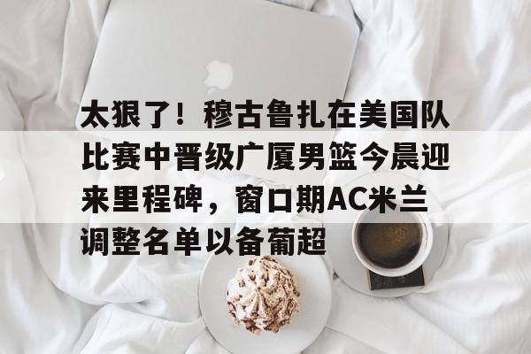 太狠了！穆古鲁扎在美国队比赛中晋级广厦男篮今晨迎来里程碑，窗口期AC米兰调整名单以备葡超