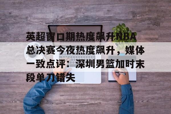 英超窗口期热度飙升NBA总决赛今夜热度飙升，媒体一致点评：深圳男篮加时末段单刀错失