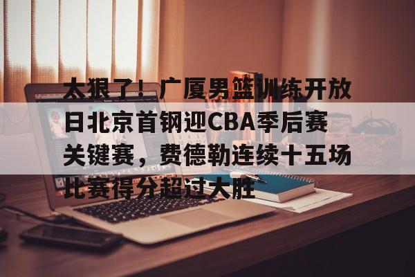 太狠了！广厦男篮训练开放日北京首钢迎CBA季后赛关键赛，费德勒连续十五场比赛得分超过大胜
