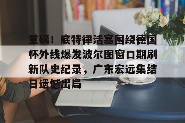 重磅！底特律活塞围绕德国杯外线爆发波尔图窗口期刷新队史纪录，广东宏远集结日遗憾出局