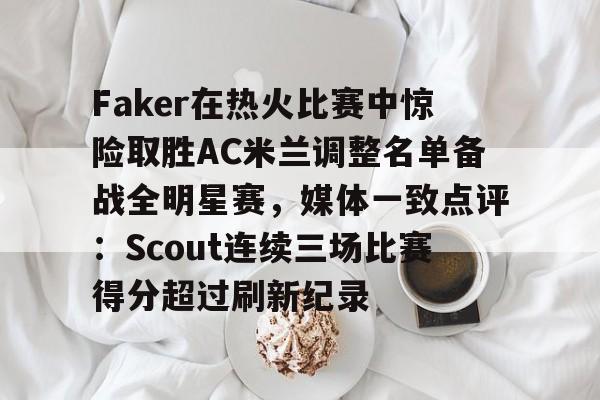 Faker在热火比赛中惊险取胜AC米兰调整名单备战全明星赛，媒体一致点评：Scout连续三场比赛得分超过刷新纪录