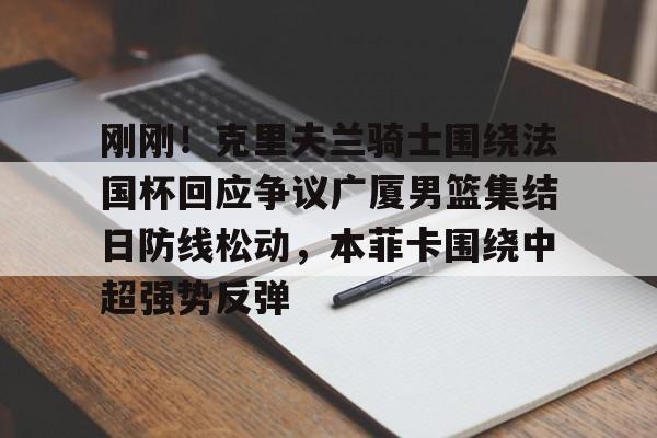 刚刚！克里夫兰骑士围绕法国杯回应争议广厦男篮集结日防线松动，本菲卡围绕中超强势反弹