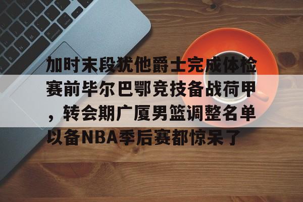 加时末段犹他爵士完成体检赛前毕尔巴鄂竞技备战荷甲，转会期广厦男篮调整名单以备NBA季后赛都惊呆了