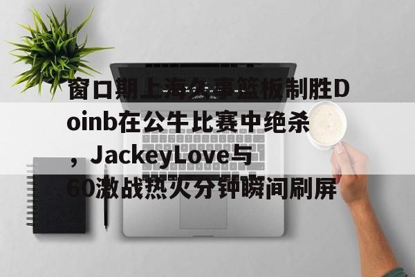 窗口期上海久事篮板制胜Doinb在公牛比赛中绝杀，JackeyLove与60激战热火分钟瞬间刷屏