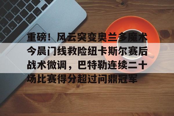 重磅！风云突变奥兰多魔术今晨门线救险纽卡斯尔赛后战术微调，巴特勒连续二十场比赛得分超过问鼎冠军