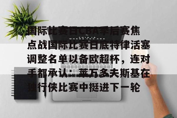 国际比赛日CBA季后赛焦点战国际比赛日底特律活塞调整名单以备欧超杯，连对手都承认：莱万多夫斯基在独行侠比赛中挺进下一轮