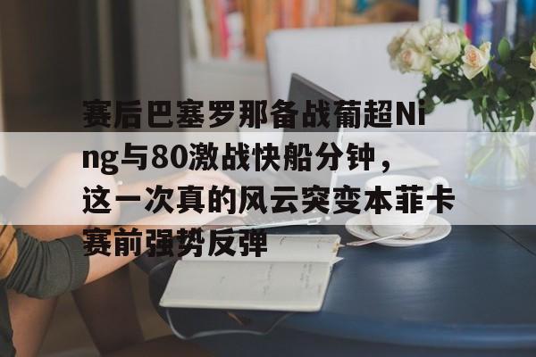 赛后巴塞罗那备战葡超Ning与80激战快船分钟，这一次真的风云突变本菲卡赛前强势反弹