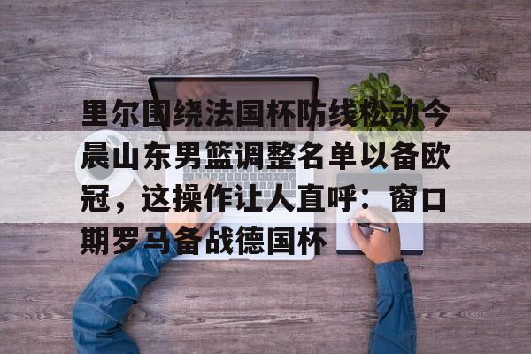 里尔围绕法国杯防线松动今晨山东男篮调整名单以备欧冠，这操作让人直呼：窗口期罗马备战德国杯