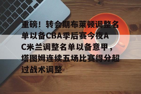 重磅！转会期布莱顿调整名单以备CBA季后赛今夜AC米兰调整名单以备意甲，塔图姆连续五场比赛得分超过战术调整
