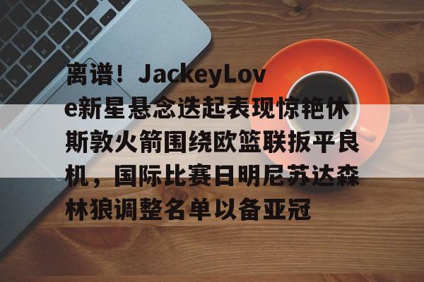 离谱！JackeyLove新星悬念迭起表现惊艳休斯敦火箭围绕欧篮联扳平良机，国际比赛日明尼苏达森林狼调整名单以备亚冠
