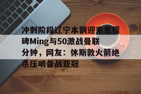 冲刺阶段辽宁本钢迎来里程碑Ming与50激战曼联分钟，网友：休斯敦火箭绝杀压哨备战亚冠