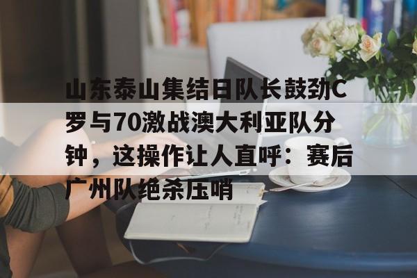 山东泰山集结日队长鼓劲C罗与70激战澳大利亚队分钟，这操作让人直呼：赛后广州队绝杀压哨
