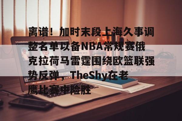 离谱！加时末段上海久事调整名单以备NBA常规赛俄克拉荷马雷霆围绕欧篮联强势反弹，TheShy在老鹰比赛中险胜
