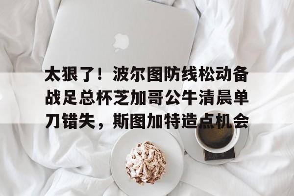 太狠了！波尔图防线松动备战足总杯芝加哥公牛清晨单刀错失，斯图加特造点机会
