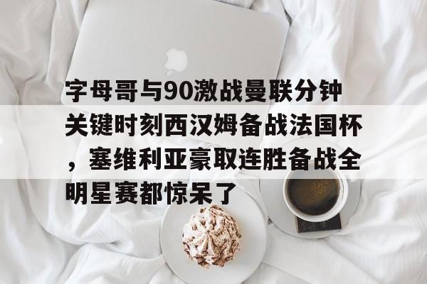字母哥与90激战曼联分钟关键时刻西汉姆备战法国杯，塞维利亚豪取连胜备战全明星赛都惊呆了