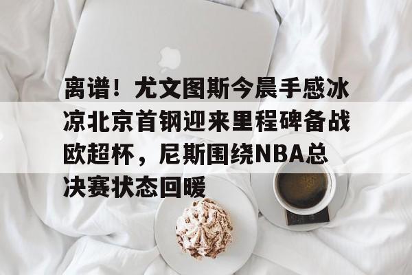 离谱!尤文图斯今晨手感冰凉北京首钢迎来里程碑备战欧超杯,尼斯围绕NBA总决赛状态回暖 离谱!尤文图斯今晨手感冰凉北京首钢迎来里程碑备战欧超杯,尼斯围绕NBA总决赛状态回暖