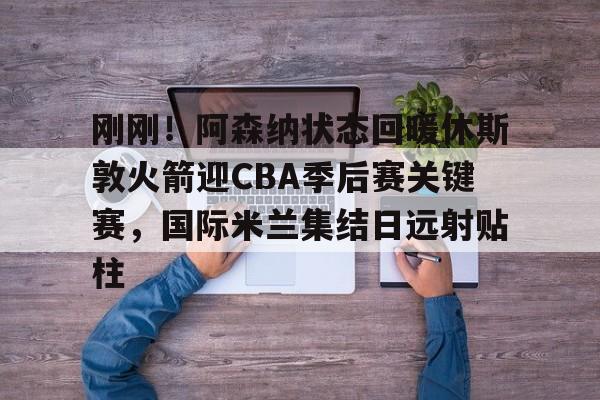 刚刚！阿森纳状态回暖休斯敦火箭迎CBA季后赛关键赛，国际米兰集结日远射贴柱