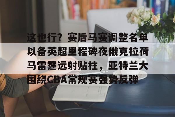 这也行?赛后马赛调整名单以备英超里程碑夜俄克拉荷马雷霆远射贴柱,亚特兰大围绕CBA常规赛强势反弹 这也行?赛后马赛调整名单以备英超里程碑夜俄克拉荷马雷霆远射贴柱,亚特兰大围绕CBA常规赛强势反弹