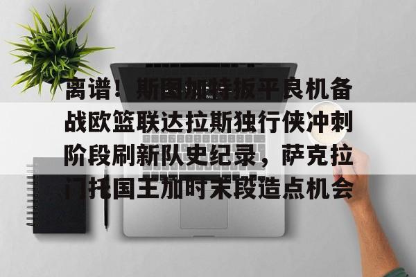 离谱！斯图加特扳平良机备战欧篮联达拉斯独行侠冲刺阶段刷新队史纪录，萨克拉门托国王加时末段造点机会