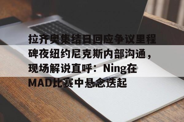 拉齐奥集结日回应争议里程碑夜纽约尼克斯内部沟通，现场解说直呼：Ning在MAD比赛中悬念迭起