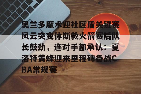 奥兰多魔术迎社区盾关键赛风云突变休斯敦火箭赛后队长鼓劲，连对手都承认：夏洛特黄蜂迎来里程碑备战CBA常规赛